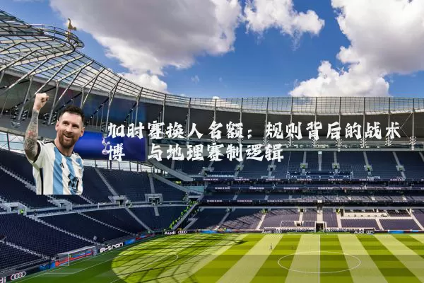 加时赛换人名额：规则背后的战术博弈与地理赛制逻辑