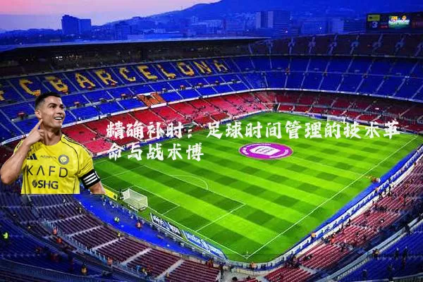 精确补时:足球时间管理的技术革命与战术博弈