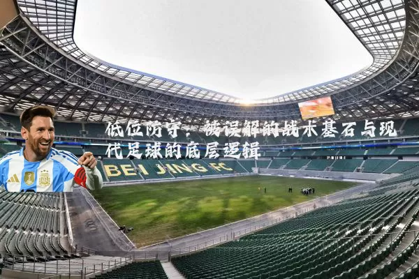 低位防守：被误解的战术基石与现代足球的底层逻辑